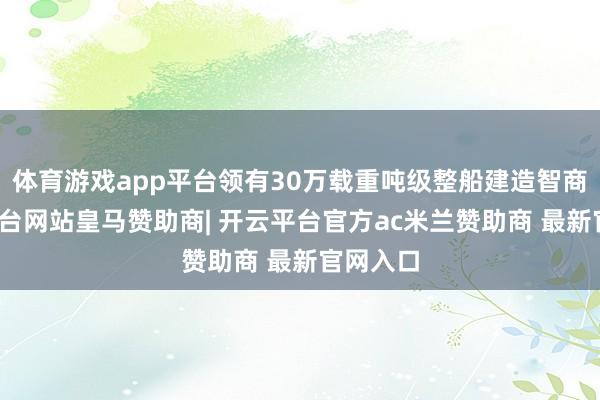 体育游戏app平台领有30万载重吨级整船建造智商-开云平台网站皇马赞助商| 开云平台官方ac米兰赞助商 最新官网入口