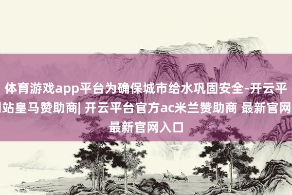 体育游戏app平台为确保城市给水巩固安全-开云平台网站皇马赞助商| 开云平台官方ac米兰赞助商 最新官网入口
