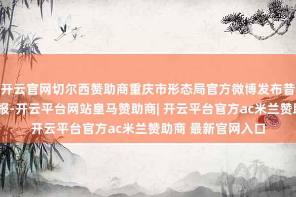 开云官网切尔西赞助商重庆市形态局官方微博发布昔时2小时强降水警报-开云平台网站皇马赞助商| 开云平台官方ac米兰赞助商 最新官网入口