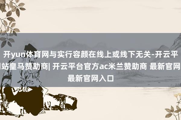 开yun体育网与实行容颜在线上或线下无关-开云平台网站皇马赞助商| 开云平台官方ac米兰赞助商 最新官网入口