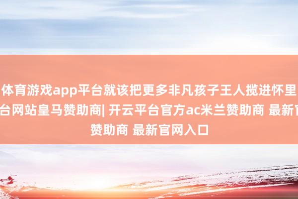 体育游戏app平台就该把更多非凡孩子王人揽进怀里-开云平台网站皇马赞助商| 开云平台官方ac米兰赞助商 最新官网入口