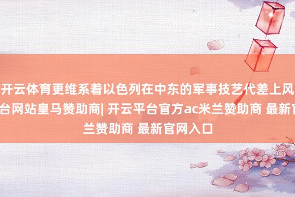 开云体育更维系着以色列在中东的军事技艺代差上风-开云平台网站皇马赞助商| 开云平台官方ac米兰赞助商 最新官网入口