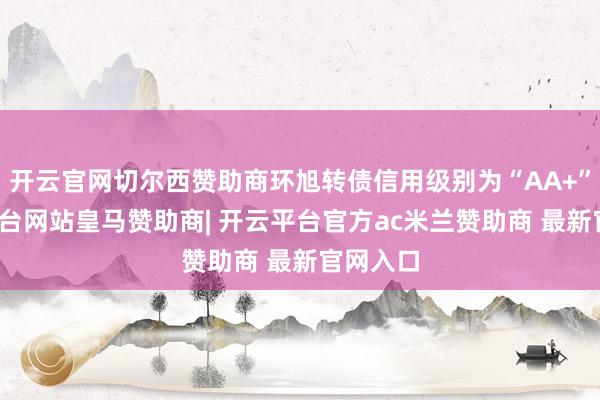 开云官网切尔西赞助商环旭转债信用级别为“AA+”-开云平台网站皇马赞助商| 开云平台官方ac米兰赞助商 最新官网入口