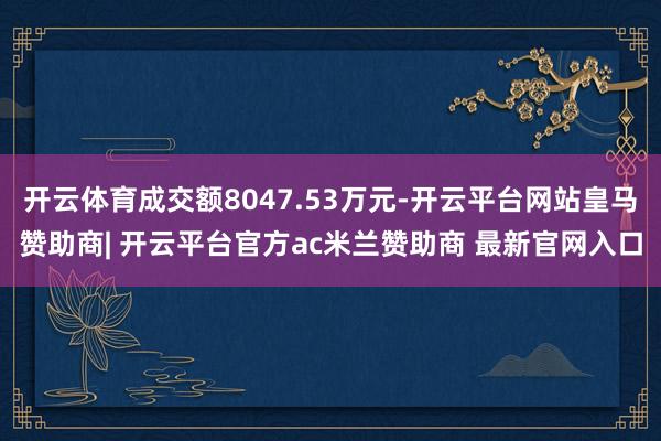 开云体育成交额8047.53万元-开云平台网站皇马赞助商| 开云平台官方ac米兰赞助商 最新官网入口