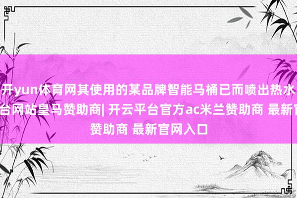 开yun体育网其使用的某品牌智能马桶已而喷出热水-开云平台网站皇马赞助商| 开云平台官方ac米兰赞助商 最新官网入口