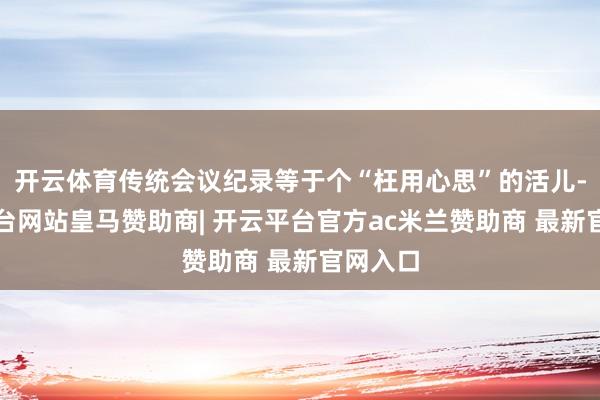 开云体育传统会议纪录等于个“枉用心思”的活儿-开云平台网站皇马赞助商| 开云平台官方ac米兰赞助商 最新官网入口