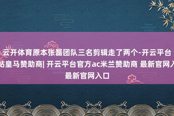 云开体育原本张磊团队三名剪辑走了两个-开云平台网站皇马赞助商| 开云平台官方ac米兰赞助商 最新官网入口