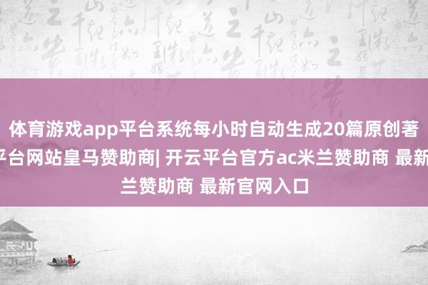 体育游戏app平台系统每小时自动生成20篇原创著述-开云平台网站皇马赞助商| 开云平台官方ac米兰赞助商 最新官网入口