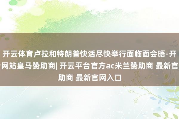 开云体育卢拉和特朗普快活尽快举行面临面会晤-开云平台网站皇马赞助商| 开云平台官方ac米兰赞助商 最新官网入口