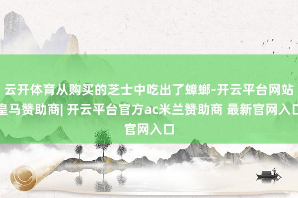 云开体育从购买的芝士中吃出了蟑螂-开云平台网站皇马赞助商| 开云平台官方ac米兰赞助商 最新官网入口