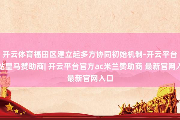 开云体育福田区建立起多方协同初始机制-开云平台网站皇马赞助商| 开云平台官方ac米兰赞助商 最新官网入口