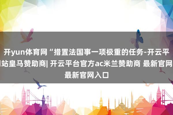开yun体育网“措置法国事一项极重的任务-开云平台网站皇马赞助商| 开云平台官方ac米兰赞助商 最新官网入口