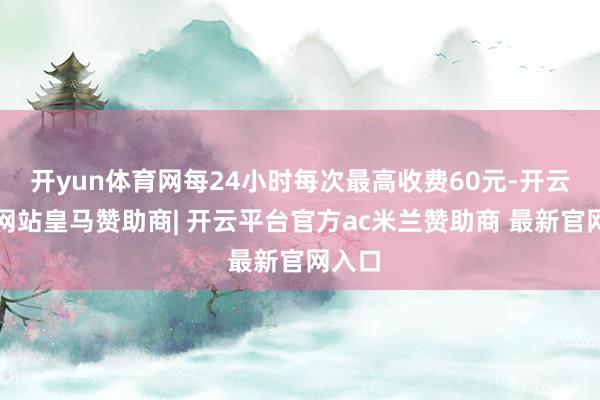 开yun体育网每24小时每次最高收费60元-开云平台网站皇马赞助商| 开云平台官方ac米兰赞助商 最新官网入口