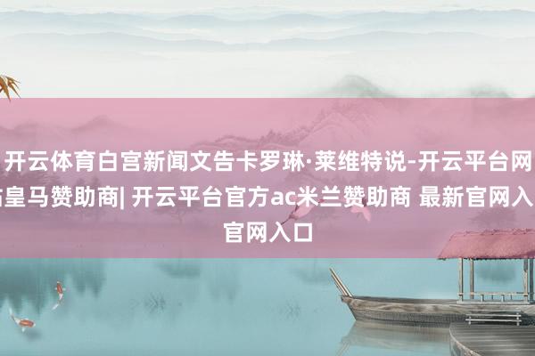 开云体育白宫新闻文告卡罗琳·莱维特说-开云平台网站皇马赞助商| 开云平台官方ac米兰赞助商 最新官网入口