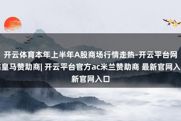 开云体育本年上半年A股商场行情走热-开云平台网站皇马赞助商| 开云平台官方ac米兰赞助商 最新官网入口