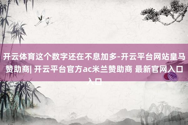 开云体育这个数字还在不息加多-开云平台网站皇马赞助商| 开云平台官方ac米兰赞助商 最新官网入口