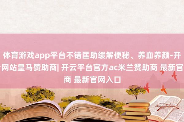 体育游戏app平台不错匡助缓解便秘、养血养颜-开云平台网站皇马赞助商| 开云平台官方ac米兰赞助商 最新官网入口