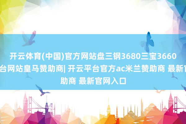 开云体育(中国)官方网站盘三钢3680三宝3660-开云平台网站皇马赞助商| 开云平台官方ac米兰赞助商 最新官网入口