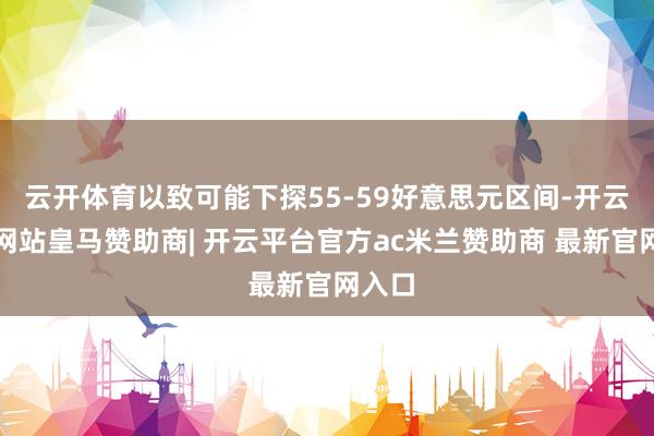 云开体育以致可能下探55-59好意思元区间-开云平台网站皇马赞助商| 开云平台官方ac米兰赞助商 最新官网入口