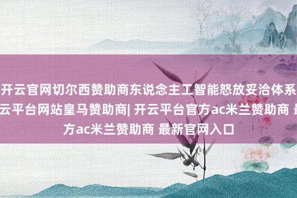 开云官网切尔西赞助商东说念主工智能怒放妥洽体系络续完善-开云平台网站皇马赞助商| 开云平台官方ac米兰赞助商 最新官网入口