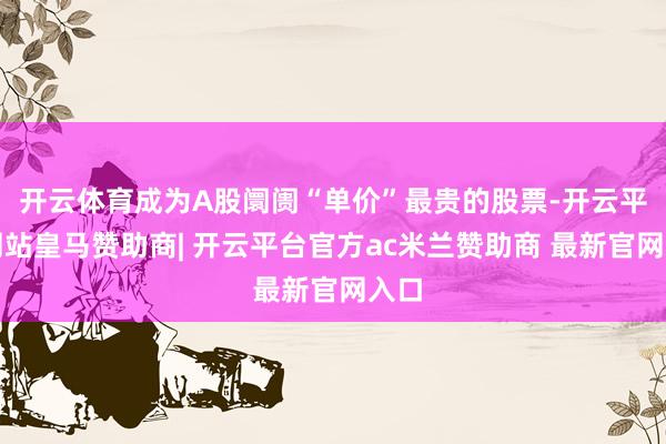 开云体育成为A股阛阓“单价”最贵的股票-开云平台网站皇马赞助商| 开云平台官方ac米兰赞助商 最新官网入口