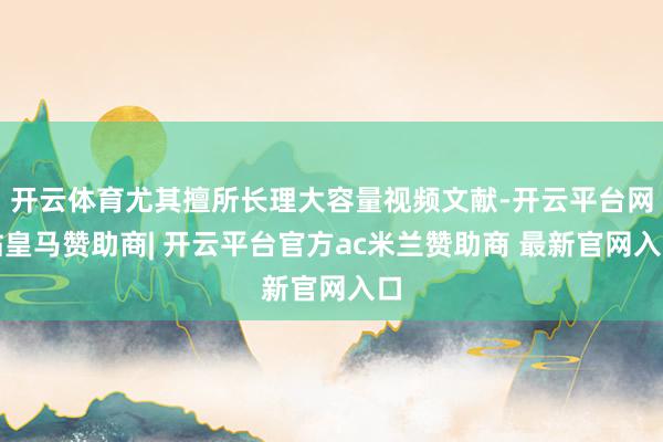开云体育尤其擅所长理大容量视频文献-开云平台网站皇马赞助商| 开云平台官方ac米兰赞助商 最新官网入口