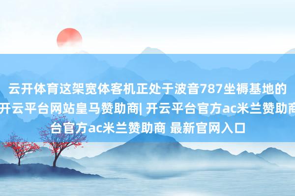 云开体育这架宽体客机正处于波音787坐褥基地的最终拼装工位-开云平台网站皇马赞助商| 开云平台官方ac米兰赞助商 最新官网入口