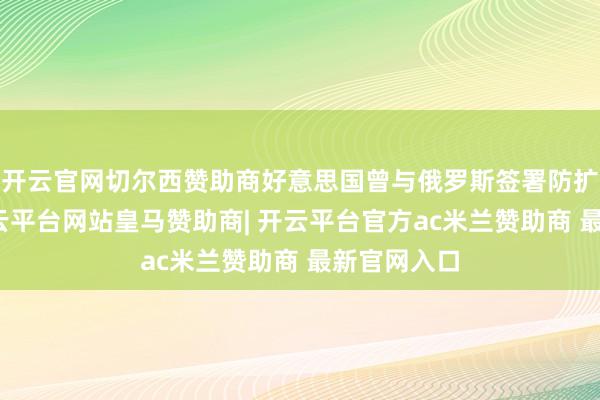 开云官网切尔西赞助商好意思国曾与俄罗斯签署防扩散契约-开云平台网站皇马赞助商| 开云平台官方ac米兰赞助商 最新官网入口