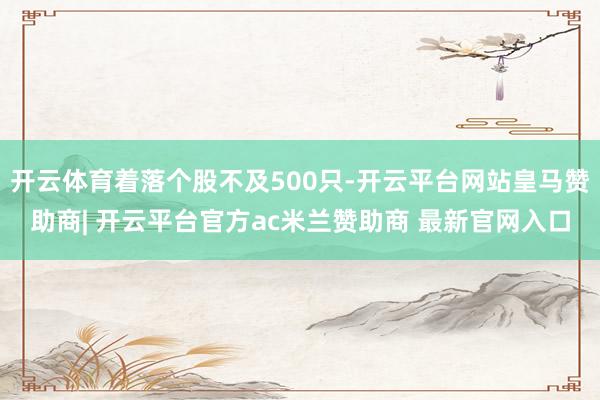 开云体育着落个股不及500只-开云平台网站皇马赞助商| 开云平台官方ac米兰赞助商 最新官网入口