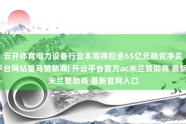 云开体育电力设备行业本周得回逾65亿元融资净买入-开云平台网站皇马赞助商| 开云平台官方ac米兰赞助商 最新官网入口