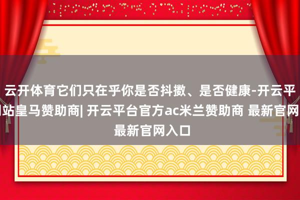 云开体育它们只在乎你是否抖擞、是否健康-开云平台网站皇马赞助商| 开云平台官方ac米兰赞助商 最新官网入口