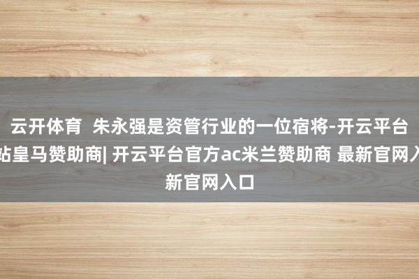 云开体育 朱永强是资管行业的一位宿将-开云平台网站皇马赞助商| 开云平台官方ac米兰赞助商 最新官网入口