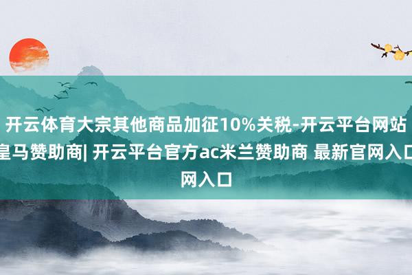 开云体育大宗其他商品加征10%关税-开云平台网站皇马赞助商| 开云平台官方ac米兰赞助商 最新官网入口