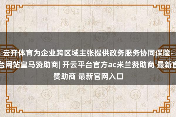 云开体育为企业跨区域主张提供政务服务协同保险-开云平台网站皇马赞助商| 开云平台官方ac米兰赞助商 最新官网入口