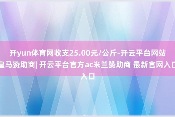 开yun体育网收支25.00元/公斤-开云平台网站皇马赞助商| 开云平台官方ac米兰赞助商 最新官网入口