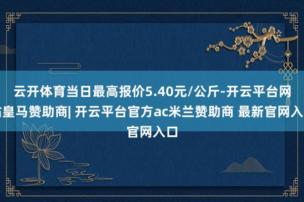 云开体育当日最高报价5.40元/公斤-开云平台网站皇马赞助商| 开云平台官方ac米兰赞助商 最新官网入口
