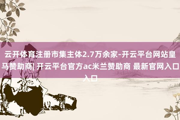 云开体育注册市集主体2.7万余家-开云平台网站皇马赞助商| 开云平台官方ac米兰赞助商 最新官网入口