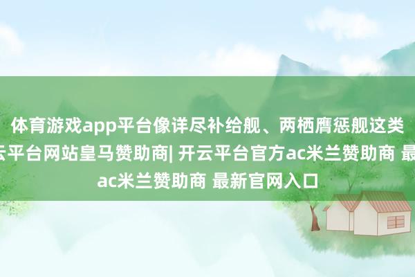 体育游戏app平台像详尽补给舰、两栖膺惩舰这类型战船-开云平台网站皇马赞助商| 开云平台官方ac米兰赞助商 最新官网入口