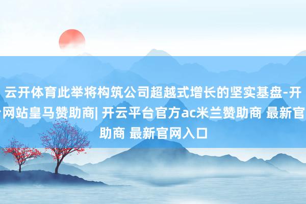 云开体育此举将构筑公司超越式增长的坚实基盘-开云平台网站皇马赞助商| 开云平台官方ac米兰赞助商 最新官网入口