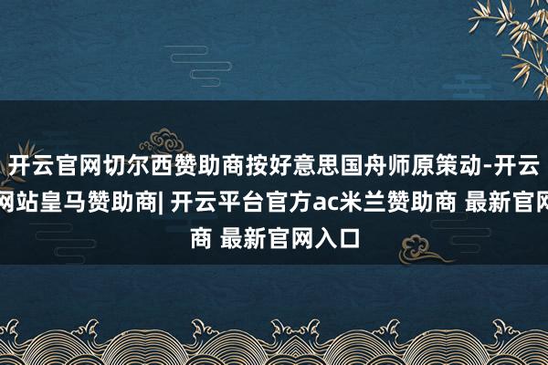 开云官网切尔西赞助商按好意思国舟师原策动-开云平台网站皇马赞助商| 开云平台官方ac米兰赞助商 最新官网入口