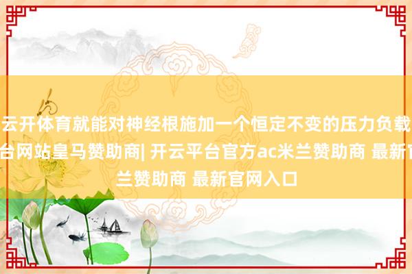 云开体育就能对神经根施加一个恒定不变的压力负载-开云平台网站皇马赞助商| 开云平台官方ac米兰赞助商 最新官网入口