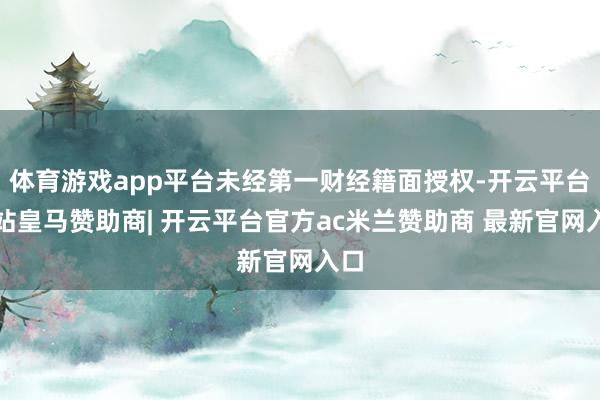 体育游戏app平台未经第一财经籍面授权-开云平台网站皇马赞助商| 开云平台官方ac米兰赞助商 最新官网入口