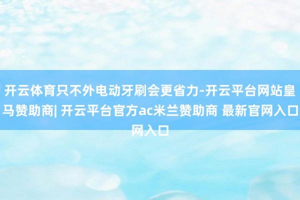 开云体育只不外电动牙刷会更省力-开云平台网站皇马赞助商| 开云平台官方ac米兰赞助商 最新官网入口