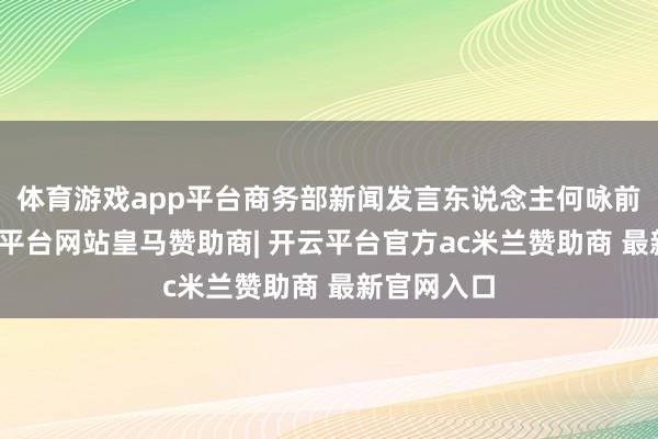 体育游戏app平台商务部新闻发言东说念主何咏前默示-开云平台网站皇马赞助商| 开云平台官方ac米兰赞助商 最新官网入口