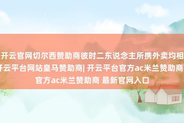 开云官网切尔西赞助商彼时二东说念主所携外卖均相近投递时限-开云平台网站皇马赞助商| 开云平台官方ac米兰赞助商 最新官网入口