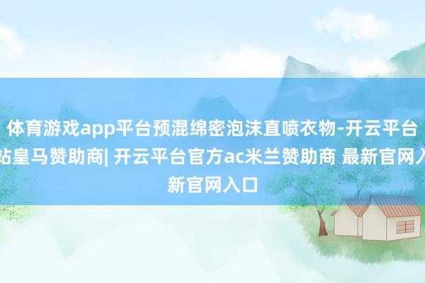 体育游戏app平台预混绵密泡沫直喷衣物-开云平台网站皇马赞助商| 开云平台官方ac米兰赞助商 最新官网入口