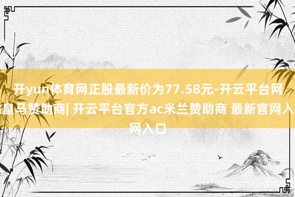 开yun体育网正股最新价为77.58元-开云平台网站皇马赞助商| 开云平台官方ac米兰赞助商 最新官网入口