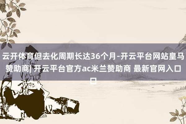 云开体育但去化周期长达36个月-开云平台网站皇马赞助商| 开云平台官方ac米兰赞助商 最新官网入口
