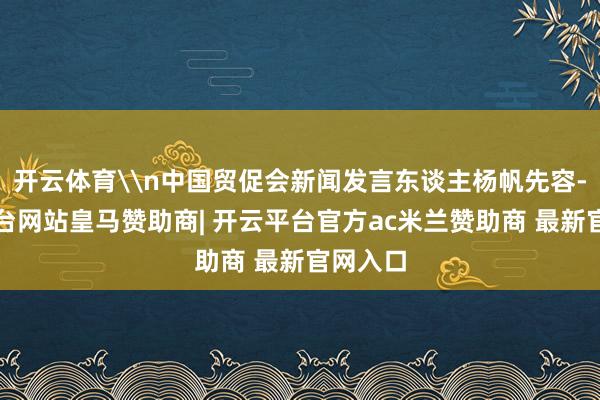 开云体育\n中国贸促会新闻发言东谈主杨帆先容-开云平台网站皇马赞助商| 开云平台官方ac米兰赞助商 最新官网入口
