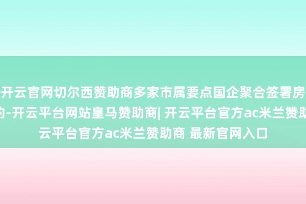 开云官网切尔西赞助商多家市属要点国企聚合签署房地产样式整合契约-开云平台网站皇马赞助商| 开云平台官方ac米兰赞助商 最新官网入口